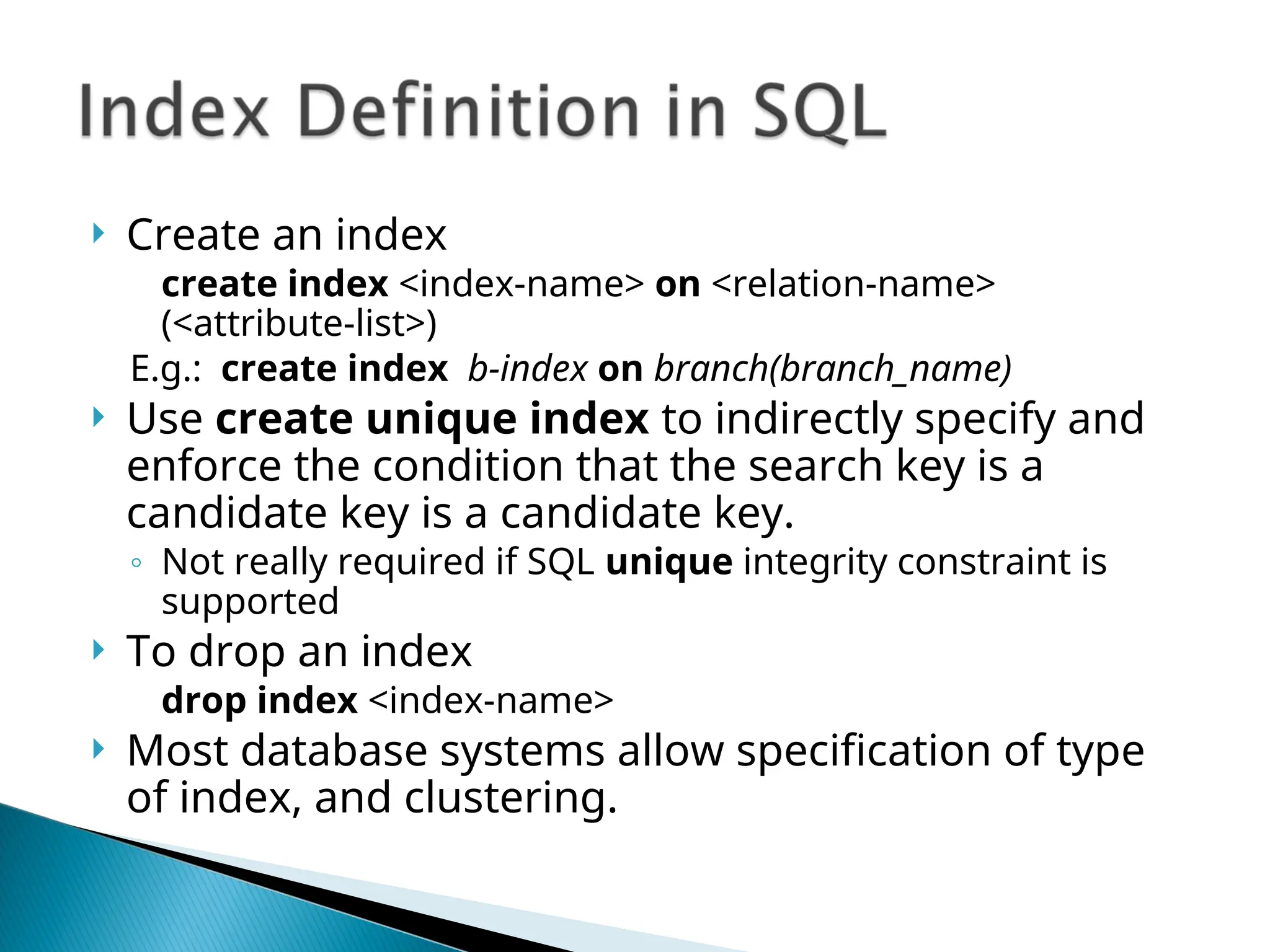  Create an index
create index <index-name> on <relation-name>
(<attribute-list>)
E.g.: create index b-index on branch(branch_name)
 Use create unique index to indirectly specify and
enforce the condition that the search key is a
candidate key is a candidate key.
◦ Not really required if SQL unique integrity constraint is
supported
 To drop an index
drop index <index-name>
 Most database systems allow specification of type
of index, and clustering.
 