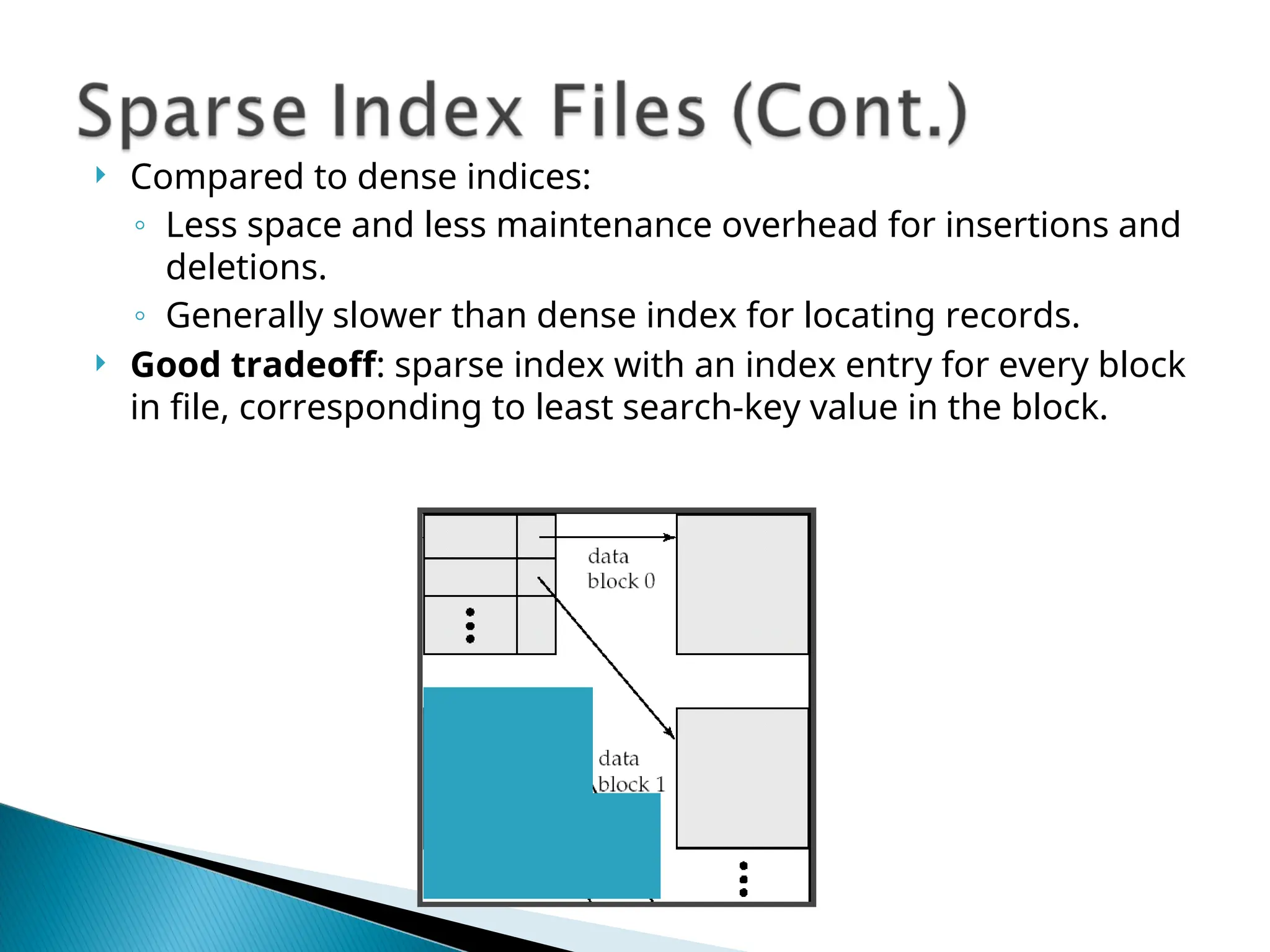  Compared to dense indices:
◦ Less space and less maintenance overhead for insertions and
deletions.
◦ Generally slower than dense index for locating records.
 Good tradeoff: sparse index with an index entry for every block
in file, corresponding to least search-key value in the block.
 