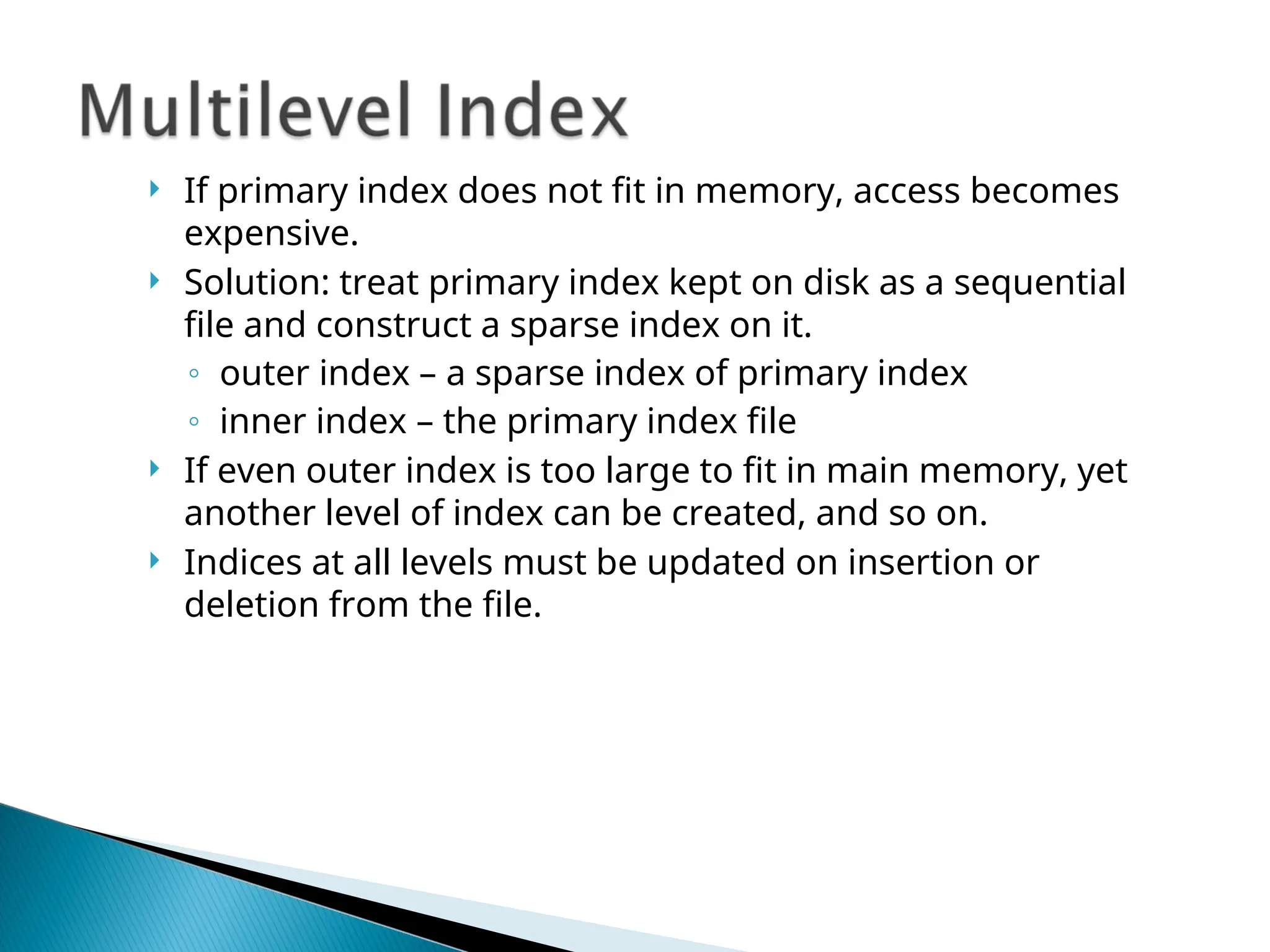  If primary index does not fit in memory, access becomes
expensive.
 Solution: treat primary index kept on disk as a sequential
file and construct a sparse index on it.
◦ outer index – a sparse index of primary index
◦ inner index – the primary index file
 If even outer index is too large to fit in main memory, yet
another level of index can be created, and so on.
 Indices at all levels must be updated on insertion or
deletion from the file.
 