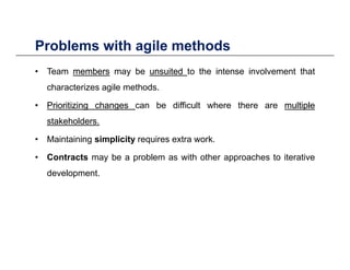Problems with agile methodsProblems with agile methods
• Team membersmembers may be unsuitedunsuited to the intense involvement that
characterizes agile methods.
•• PrioritizingPrioritizing changeschanges can be difficult where there are multiplemultiple
k h ldk h ldstakeholdersstakeholders..
• Maintaining simplicity requires extra work.
• Contracts may be a problem as with other approaches to iterative
development.
 