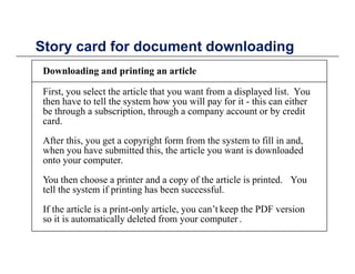 Story card for document downloadingStory card for document downloading
Downloading and printing an article
First, you select the article that you want from a displayed list. You
then have to tell the system how you will pay for it - this can either
be through a subscription, through a company account or by credit
cardcard.
After this, you get a copyright form from the system to fill in and,
when you have submitted this, the article you want is downloadedy , y
onto your computer.
You then choose a printer and a copy of the article is printed. You
tell the system if printing has been successfultell the system if printing has been successful.
If the article is a print-only article, you can’t keep the PDF version
so it is automatically deleted from your computer .y y p
 