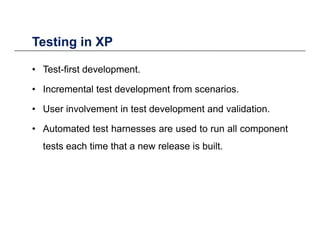 Testing in XPTesting in XP
• Test-first development.
• Incremental test development from scenarios.
• User involvement in test development and validation• User involvement in test development and validation.
• Automated test harnesses are used to run all component
tests each time that a new release is built.
 