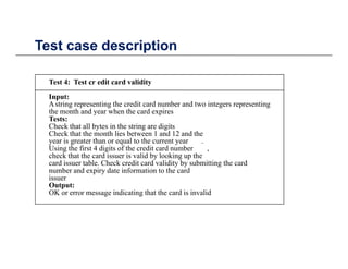 Test case descriptionTest case description
Test 4: Test cr edit card validityTest 4: Test cr edit card validity
Input:
Astring representing the credit card number and two integers representing
the month and year when the card expires
T tTests:
Check that all bytes in the string are digits
Check that the month lies between 1 and 12 and the
year is greater than or equal to the current year .
Using the first 4 digits of the credit card number ,g g ,
check that the card issuer is valid by looking up the
card issuer table. Check credit card validity by submitting the card
number and expiry date information to the card
issuer
Output:Output:
OK or error message indicating that the card is invalid
 