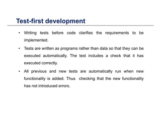 Test-first developmentTest first development
• Writing tests before code clarifies the requirements to be
implemented.
• Tests are written as programs rather than data so that they can be
d i ll Th i l d h k h i hexecuted automatically. The test includes a check that it has
executed correctly.
All i d t t t ti ll h• All previous and new tests are automatically run when new
functionality is added. Thus checking that the new functionality
has not introduced errorshas not introduced errors.
 