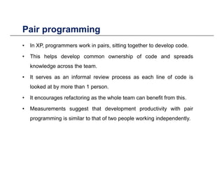 Pair programmingPair programming
• In XP, programmers work in pairs, sitting together to develop code.
• This helps develop common ownership of code and spreads
knowledge across the team.
It i f l i h li f d i• It serves as an informal review process as each line of code is
looked at by more than 1 person.
• It encourages refactoring as the whole team can benefit from this• It encourages refactoring as the whole team can benefit from this.
• Measurements suggest that development productivity with pair
programming is similar to that of two people working independentlyprogramming is similar to that of two people working independently.
 