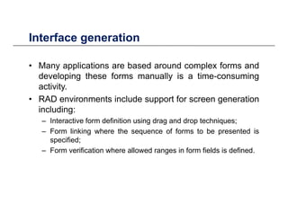 Interface generationInterface generation
• Many applications are based around complex forms andy pp p
developing these forms manually is a time-consuming
activity.
RAD i t i l d t f ti• RAD environments include support for screen generation
including:
– Interactive form definition using drag and drop techniques;
– Form linking where the sequence of forms to be presented is
specified;
– Form verification where allowed ranges in form fields is defined.g
 