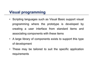 Visual programmingVisual programming
• Scripting languages such as Visual Basic support visual
programming where the prototype is developed by
creating a user interface from standard items and
associating components with these items
• A large library of components exists to support this type
of development
• These may be tailored to suit the specific applicationThese may be tailored to suit the specific application
requirements
 