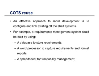 COTS reuseCOTS reuse
• An effective approach to rapid development is to
configure and link existing off the shelf systems.
• For example, a requirements management system couldp , q g y
be built by using:
– A database to store requirements;– A database to store requirements;
– A word processor to capture requirements and format
treports;
– A spreadsheet for traceability management;
 