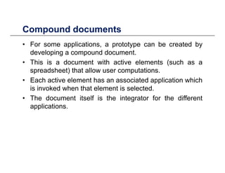 Compound documentsCompound documents
• For some applications, a prototype can be created by
developing a compound documentdeveloping a compound document.
• This is a document with active elements (such as a
spreadsheet) that allow user computations.
• Each active element has an associated application which
is invoked when that element is selected.
• The document itself is the integrator for the different• The document itself is the integrator for the different
applications.
 
