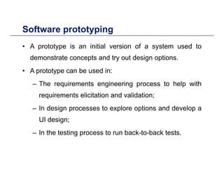Software prototypingSoftware prototyping
• A prototype is an initial version of a system used to
demonstrate concepts and try out design options.
• A prototype can be used in:
– The requirements engineering process to help with
requirements elicitation and validation;requirements elicitation and validation;
– In design processes to explore options and develop a
UI design;UI design;
– In the testing process to run back-to-back tests.
 