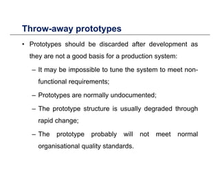 Throw-away prototypesThrow away prototypes
• Prototypes should be discarded after development as
they are not a good basis for a production system:
– It may be impossible to tune the system to meet non-
functional requirements;
Prototypes are normally undocumented;– Prototypes are normally undocumented;
– The prototype structure is usually degraded through
rapid change;
– The prototype probably will not meet normal
organisational quality standards.
 