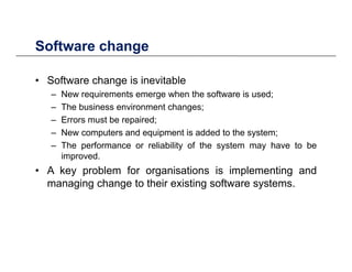 Software changeSoftware change
• Software change is inevitableg
– New requirements emerge when the software is used;
– The business environment changes;
Errors must be repaired;– Errors must be repaired;
– New computers and equipment is added to the system;
– The performance or reliability of the system may have to be
i dimproved.
• A key problem for organisations is implementing and
managing change to their existing software systems.g g g g y
 
