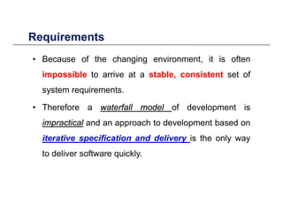 RequirementsRequirements
• Because of the changing environment, it is often
impossible to arrive at a stable, consistent set of
system requirements.
• Therefore a waterfallwaterfall modelmodel of development is
impracticalimpractical and an approach to development based onimpracticalimpractical and an approach to development based on
iterative specification and delivery is the only way
fto deliver software quickly.
 