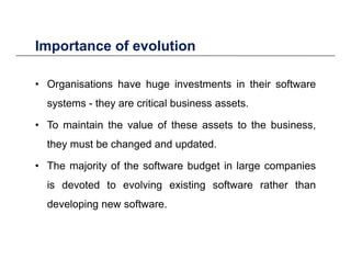 Importance of evolutionImportance of evolution
• Organisations have huge investments in their software• Organisations have huge investments in their software
systems - they are critical business assets.
• To maintain the value of these assets to the business,
they must be changed and updated.
• The majority of the software budget in large companies
is devoted to evolving existing software rather thanis devoted to evolving existing software rather than
developing new software.
 