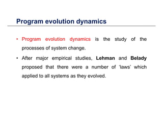 Program evolution dynamics
• Program evolution dynamics is the study of the
Program evolution dynamics
• Program evolution dynamics is the study of the
processes of system change.
• After major empirical studies, Lehman and Belady
proposed that there were a number of ‘laws’ which
applied to all systems as they evolved.
 