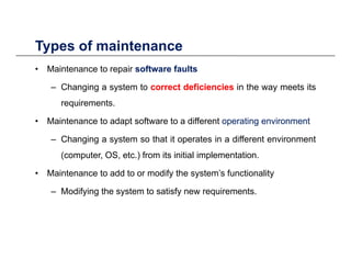 Types of maintenance
• Maintenance to repair softwaresoftware faultsfaults
Ch i t t tt d fi i id fi i i i th t it
Types of maintenance
– Changing a system to correctcorrect deficienciesdeficiencies in the way meets its
requirements.
M i t t d t ft t diff t titi i ti t• Maintenance to adapt software to a different operatingoperating environmentenvironment
– Changing a system so that it operates in a different environment
( t OS t ) f it i iti l i l t ti(computer, OS, etc.) from its initial implementation.
• Maintenance to add to or modify the system’s functionality
– Modifying the system to satisfy new requirements.
 