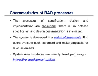 Characteristics of RAD processesCharacteristics of RAD processes
• The processes of specification, design and
implementation are concurrentconcurrent. There is no detailed
specification and design documentation is minimized.
• The system is developed in a seriesseries ofof incrementsincrements. End
users evaluate each increment and make proposals forusers evaluate each increment and make proposals for
later increments.
• System user interfaces are usually developed using an
interactiveinteractive developmentdevelopment systemsystem..
 