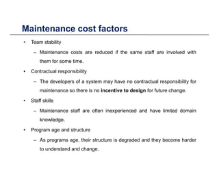 Maintenance cost factors
• Team stability
– Maintenance costs are reduced if the same staff are involved with
Maintenance cost factors
– Maintenance costs are reduced if the same staff are involved with
them for some time.
• Contractual responsibilityp y
– The developers of a system may have no contractual responsibility for
maintenance so there is no incentive to design for future change.
• Staff skills
– Maintenance staff are often inexperienced and have limited domain
knowledge.
• Program age and structure
– As programs age, their structure is degraded and they become harder
to understand and change.
 