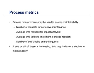 Process metricsProcess metrics
• Process measurements may be used to assess maintainabilityProcess measurements may be used to assess maintainability
– Number of requests for corrective maintenance;
Average time required for impact analysis;– Average time required for impact analysis;
– Average time taken to implement a change request;
N b f t t di h t– Number of outstanding change requests.
• If any or all of these is increasing, this may indicate a decline in
i t i bilitmaintainability.
 