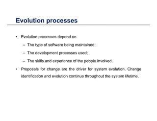 Evolution processesEvolution processes
• Evolution processes depend onEvolution processes depend on
– The type of software being maintained;
The development processes used;– The development processes used;
– The skills and experience of the people involved.
P l f h th d i f t l ti Ch• Proposals for change are the driver for system evolution. Change
identification and evolution continue throughout the system lifetime.
 