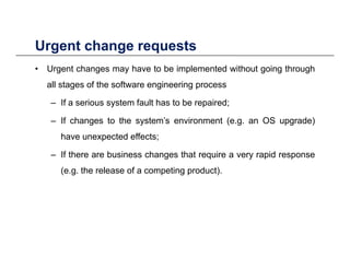 Urgent change requestsUrgent change requests
• Urgent changes may have to be implemented without going through
all stages of the software engineering processall stages of the software engineering process
– If a serious system fault has to be repaired;
If h t th t ’ i t ( OS d )– If changes to the system’s environment (e.g. an OS upgrade)
have unexpected effects;
If th b i h th t i id– If there are business changes that require a very rapid response
(e.g. the release of a competing product).
 