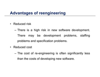 Advantages of reengineeringAdvantages of reengineering
• Reduced risk• Reduced risk
– There is a high risk in new software development.
There may be development problems, staffing
problems and specification problems.
• Reduced cost
The cost of re engineering is often significantly less– The cost of re-engineering is often significantly less
than the costs of developing new software.
 