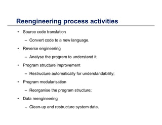 Reengineering process activitiesReengineering process activities
• Source code translation
C t d t l– Convert code to a new language.
• Reverse engineering
– Analyse the program to understand it;
• Program structure improvement
– Restructure automatically for understandability;
• Program modularisation
– Reorganise the program structure;
• Data reengineering
– Clean-up and restructure system data.
 