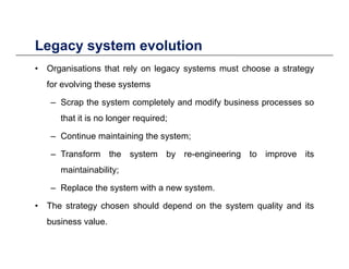 Legacy system evolutionLegacy system evolution
• Organisations that rely on legacy systems must choose a strategy
for evolving these systemsfor evolving these systems
– Scrap the system completely and modify business processes so
that it is no longer required;that it is no longer required;
– Continue maintaining the system;
T f th t b i i t i it– Transform the system by re-engineering to improve its
maintainability;
R l th t ith t– Replace the system with a new system.
• The strategy chosen should depend on the system quality and its
b i lbusiness value.
 