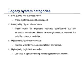 Legacy system categoriesLegacy system categories
• Low quality, low business value
– These systems should be scrapped– These systems should be scrapped.
• Low-quality, high-business value
These make an important business contribution but are– These make an important business contribution but are
expensive to maintain. Should be re-engineered or replaced if a
suitable system is availablesuitable system is available.
• High-quality, low-business value
Replace with COTS scrap completely or maintain– Replace with COTS, scrap completely or maintain.
• High-quality, high business value
C ti i ti i l t i t– Continue in operation using normal system maintenance.
 