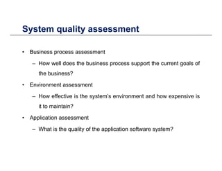 System quality assessmentSystem quality assessment
• Business process assessmentBusiness process assessment
– How well does the business process support the current goals of
the business?the business?
• Environment assessment
How effective is the system’s environment and how expensive is– How effective is the system s environment and how expensive is
it to maintain?
• Application assessment• Application assessment
– What is the quality of the application software system?
 