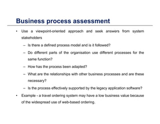 Business process assessmentBusiness process assessment
• Use a viewpoint-oriented approach and seek answers from system
stakeholdersstakeholders
– Is there a defined process model and is it followed?
– Do different parts of the organisation use different processes for thep g p
same function?
– How has the process been adapted?
– What are the relationships with other business processes and are these
necessary?
– Is the process effectively supported by the legacy application software?
• Example - a travel ordering system may have a low business value because
f th id d f b b d d iof the widespread use of web-based ordering.
 