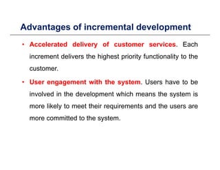 Advantages of incremental developmentg p
• Accelerated delivery of customer services. Each
increment delivers the highest priority functionality to the
customer.
• User engagement with the system. Users have to be
involved in the development which means the system isinvolved in the development which means the system is
more likely to meet their requirements and the users are
more committed to the systemmore committed to the system.
 