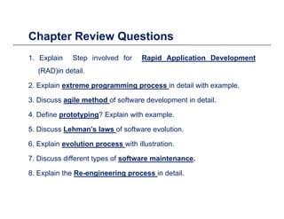 Chapter Review Questionsp Q
1. Explain Step involved for Rapid Application Development
( )(RAD)in detail.
2. Explain extreme programming process in detail with example.
3. Discuss agile method of software development in detail.
4. Define prototyping? Explain with example.
5. Discuss Lehman’s laws of software evolution.
6. Explain evolution process with illustration.
7. Discuss different types of software maintenance.
8. Explain the Re-engineering process in detail.
 
