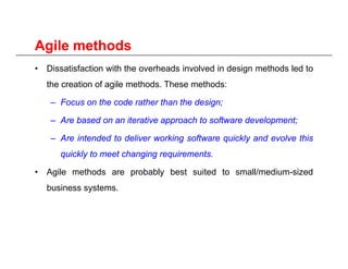Agile methodsAgile methodsAgile methodsAgile methods
• Dissatisfaction with the overheads involved in design methods led to
the creation of agile methods These methods:the creation of agile methods. These methods:
– Focus on the code rather than the design;
A b d it ti h t ft d l t– Are based on an iterative approach to software development;
– Are intended to deliver working software quickly and evolve this
i kl t t h i i tquickly to meet changing requirements.
• Agile methods are probably best suited to small/medium-sized
b i tbusiness systems.
 