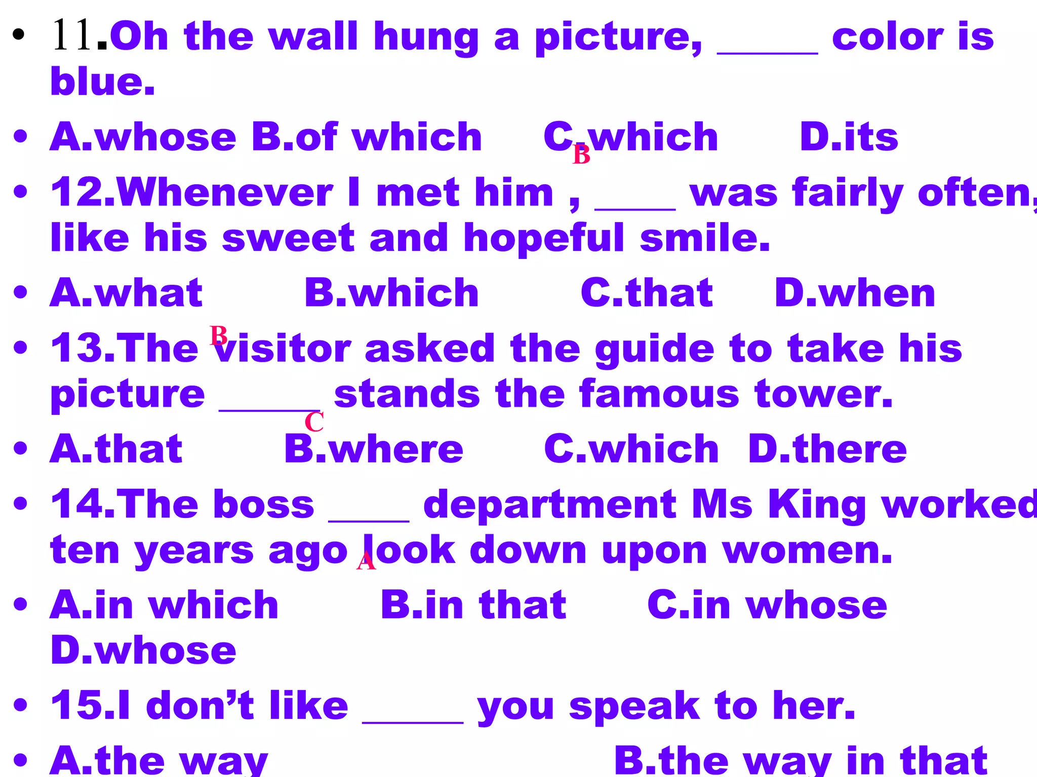11 . Oh the wall hung a picture, _____ color is blue. A.whose B.of which 　 C.which 　  D.its 12.Whenever I met him , ____ was fairly often, I like his sweet and hopeful smile. A.what 　　 B.which 　　 C.that 　 D.when 13.The visitor asked the guide to take his picture _____ stands the famous tower. A.that 　　 B.where 　  C.which  D.there 14.The boss ____ department Ms King worked ten years ago look down upon women. A.in which 　　 B.in that 　  C.in whose 　 D.whose 15.I don’t like _____ you speak to her. A.the way  　  B.the way in that 　 C.the way which 　　  D.the way of which 11 . Oh the wall hung a picture, _____ color is blue. A.whose B.of which 　 C.which 　  D.its 12.Whenever I met him , ____ was fairly often, I like his sweet and hopeful smile. A.what 　　 B.which 　　 C.that 　 D.when 13.The visitor asked the guide to take his picture _____ stands the famous tower. A.that 　　 B.where 　  C.which  D.there 14.The boss ____ department Ms King worked ten years ago look down upon women. A.in which 　　 B.in that 　  C.in whose 　 D.whose 15.I don’t like _____ you speak to her. A.the way  　  B.the way in that 　 C.the way which 　　  D.the way of which B B C A 