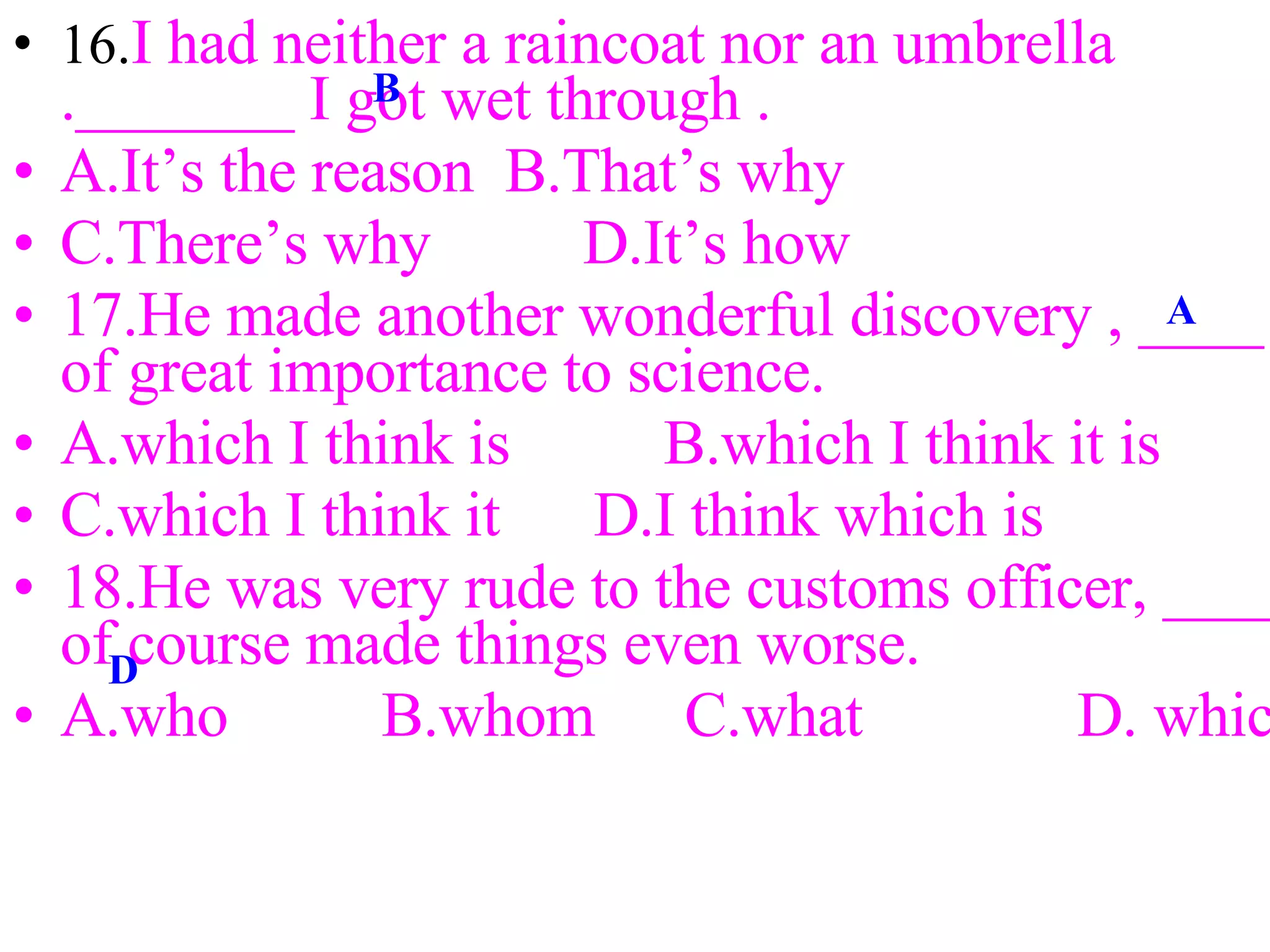 16. I had neither a raincoat nor an umbrella ._______ I got wet through . A.It’s the reason  B.That’s why C.There’s why 　  D.It’s how 17.He made another wonderful discovery , ____ of great importance to science.  A.which I think is 　　 B.which I think it is C.which I think it  D.I think which is 18.He was very rude to the customs officer, ____ of course made things even worse. A.who 　　 B.whom 　 C.what 　  D. which 　　　　　　 16. I had neither a raincoat nor an umbrella ._______ I got wet through . A.It’s the reason  B.That’s why C.There’s why 　  D.It’s how 17.He made another wonderful discovery , ____ of great importance to science.  A.which I think is 　　 B.which I think it is C.which I think it  D.I think which is 18.He was very rude to the customs officer, ____ of course made things even worse. A.who 　　 B.whom 　 C.what 　  D. which 　　　　　　 B A D 