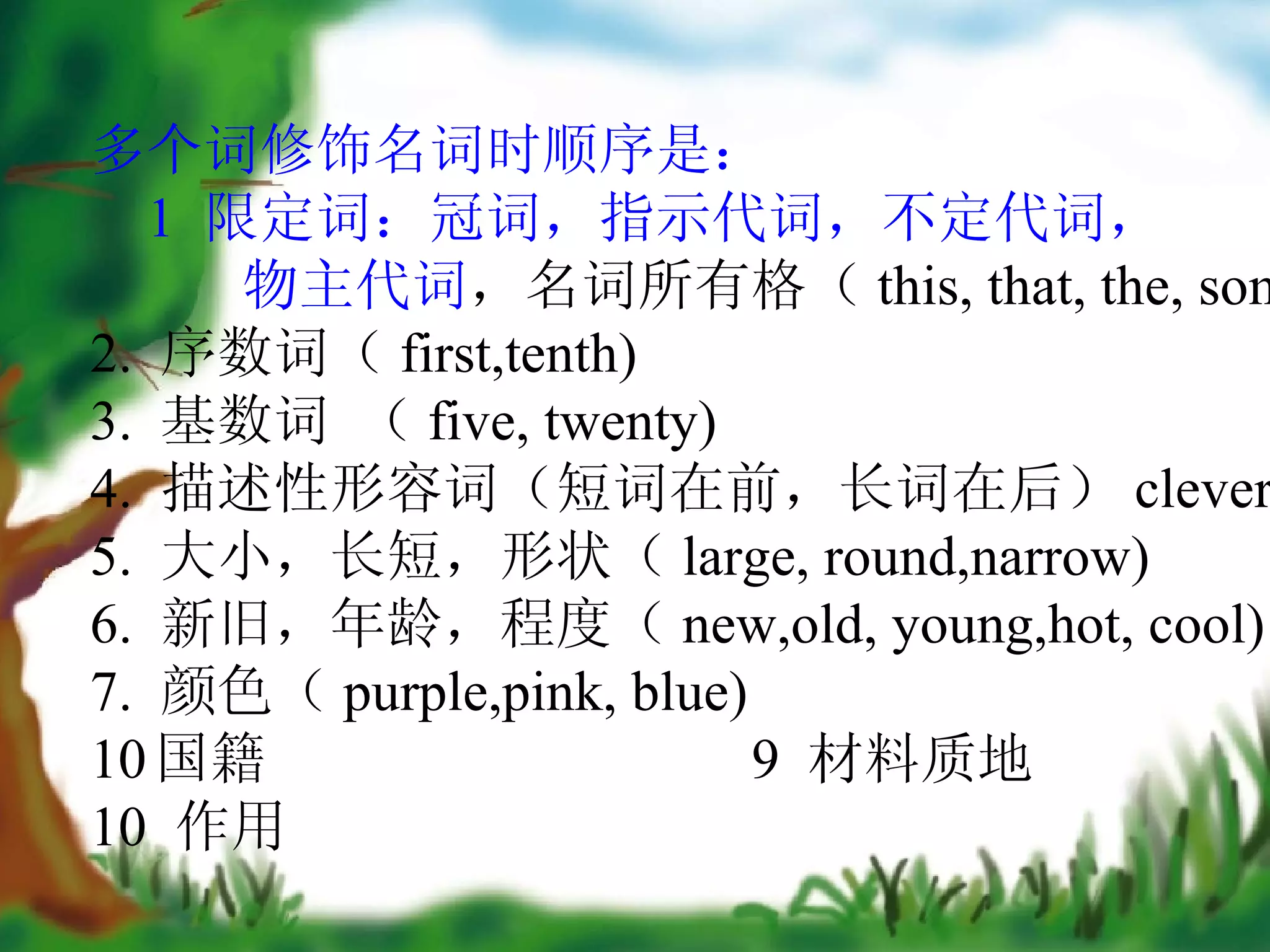 多个词修饰名词时顺序是： 1  限定词：冠词，指示代词，不定代词， 物主代词 ，名词所有格（ this, that, the, some) 2.  序数词（ first,tenth) 3.  基数词 （ five, twenty) 4.  描述性形容词（短词在前，长词在后） clever. 5.  大小，长短，形状（ large, round,narrow) 6.  新旧，年龄，程度（ new,old, young,hot, cool) 7.  颜色（ purple,pink, blue) 国籍  9  材料质地 10  作用 