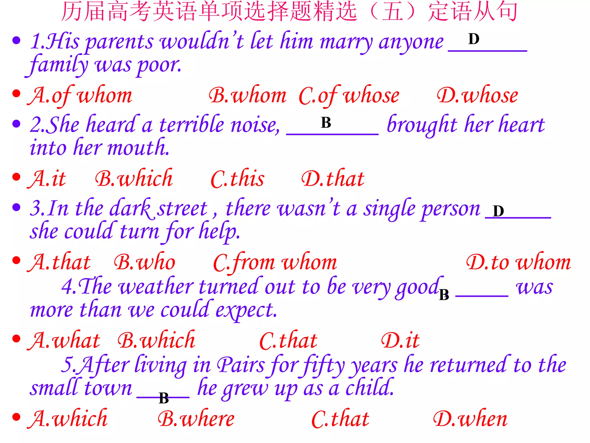 1.His parents wouldn’t let him marry anyone ______ family was poor. A.of whom 　　  B.whom  C.of whose 　 D.whose 　  2.She heard a terrible noise, _______ brought her heart into her mouth. A.it  B.which 　 C.this 　 D.that 3.In the dark street , there wasn’t a single person _____ she could turn for help.  A.that  B.who 　 C.from whom 　　　 　 D.to whom 　 4.The weather turned out to be very good , ____ was more than we could expect. A.what  B.which 　　 C.that 　　 D.it 　　 　　　　 5.After living in Pairs for fifty years he returned to the small town ____ he grew up as a child. A.which 　  B.where 　　  C.that 　　 D.when 　　　 　　　　　　　　　　 历届高考英语单项选择题精选（五）定语从句  D B D B B 
