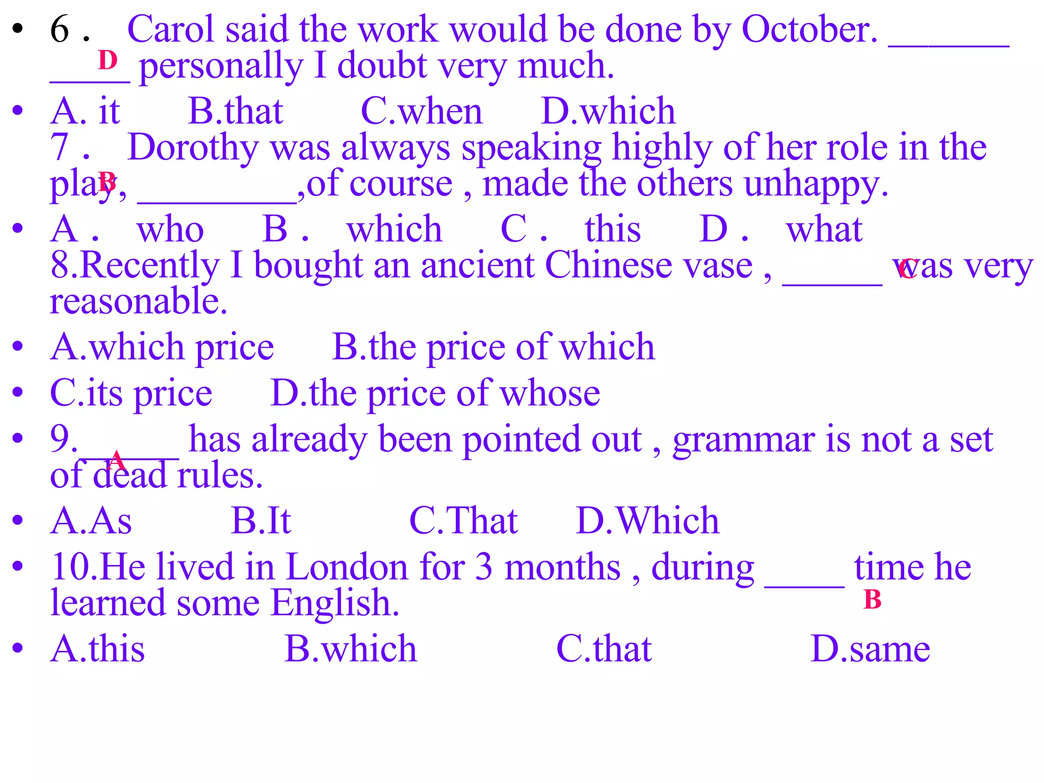 6 ． Carol said the work would be done by October. ＿＿＿＿＿ personally I doubt very much. A. it  　 B.that 　  C.when 　 D.which 　　　　 7 ． Dorothy was always speaking highly of her role in the play, ________,of course , made the others unhappy. A ． who 　 B ． which 　 C ． this 　 D ． what  　　　 8.Recently I bought an ancient Chinese vase , _____ was very reasonable. A.which price 　 B.the price of which C.its price 　 D.the price of whose 9._____ has already been pointed out , grammar is not a set of dead rules. A.As 　　 B.It 　　  C.That 　 D.Which  10.He lived in London for 3 months , during ____ time he learned some English. A.this 　　　 B.which 　　　 C.that 　　 　 D.same D B C A B 