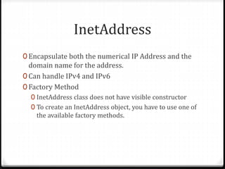InetAddress
0 Encapsulate both the numerical IP Address and the
domain name for the address.
0 Can handle IPv4 and IPv6
0 Factory Method
0 InetAddress class does not have visible constructor
0 To create an InetAddress object, you have to use one of
the available factory methods.
 