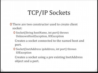 TCP/IP Sockets
0 There are two constructor used to create client
socket:
0 Socket(String hostName, int port) throws
UnknownHostException, IOException
Creates a socket connected to the named host and
port.
0 Socket(InetAddress ipAddress, int port) throws
IOException
Creates a socket using a pre existing InetAddress
object and a port.
 
