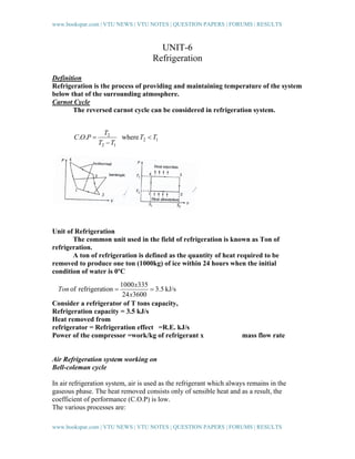 www.bookspar.com | VTU NEWS | VTU NOTES | QUESTION PAPERS | FORUMS | RESULTS

UNIT-6
Refrigeration
Definition
Refrigeration is the process of providing and maintaining temperature of the system
below that of the surrounding atmosphere.
Carnot Cycle
The reversed carnot cycle can be considered in refrigeration system.

C.O.P =

T2
where T2 < T1
T2 − T1

Unit of Refrigeration
The common unit used in the field of refrigeration is known as Ton of
refrigeration.
A ton of refrigeration is defined as the quantity of heat required to be
removed to produce one ton (1000kg) of ice within 24 hours when the initial
condition of water is 0ºC
1000 x335
= 3.5 kJ/s
24 x3600
Consider a refrigerator of T tons capacity,
Refrigeration capacity = 3.5 kJ/s
Heat removed from
refrigerator = Refrigeration effect =R.E. kJ/s
Power of the compressor =work/kg of refrigerant x
Ton of refrigeration =

mass flow rate

Air Refrigeration system working on
Bell-coleman cycle
In air refrigeration system, air is used as the refrigerant which always remains in the
gaseous phase. The heat removed consists only of sensible heat and as a result, the
coefficient of performance (C.O.P) is low.
The various processes are:
www.bookspar.com | VTU NEWS | VTU NOTES | QUESTION PAPERS | FORUMS | RESULTS

 