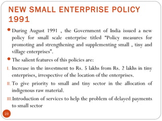 NEW SMALL ENTERPRISE POLICY 
1991 
During August 1991 , the Government of India issued a new 
policy for small scale ente...
