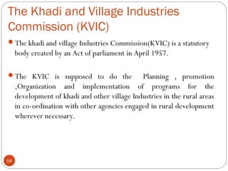 The Khadi and Village Industries 
Commission (KVIC) 
The khadi and village Industries Commission(KVIC) is a statutory 
bo...