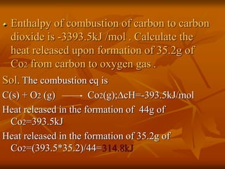 Enthalpy of combustion of carbon to carbon
dioxide is -3393.5kJ /mol . Calculate the
heat released upon formation of 35.2g of
Co2 from carbon to oxygen gas .
Sol. The combustion eq is
C(s) + O2 (g) Co2(g);∆cH=-393.5kJ/mol
Heat released in the formation of 44g of
Co2=393.5kJ
Heat released in the formation of 35.2g of
Co2=(393.5*35.2)/44=314.8kJ
 