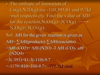 The enthapy of formation of
Co(g),N2O(g) are -110,393,81 and 9.7kJ
/mol respectively. Find the value of ∆fH
for the reaction,N2O4(g)+3CO(g)
N2O(g)+3CO2(g).
Sol. ∆fH for the given reaction is given as
∆fH= ∑∆fH(products)-∑∆fH(reactants)
=∆fH (CO2)+ ∆fH (N2O) -3 ∆fH (CO)- ∆fH
(N2O4)
=3(-393)+81-3(-110)-9.7
=-1179+810+330-9.7= -777.7kJ /mol
 
