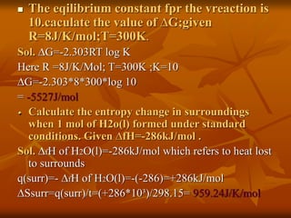  The eqilibrium constant fpr the vreaction is
10.caculate the value of ∆G;given
R=8J/K/mol;T=300K.
Sol. ∆G=-2.303RT log K
Here R =8J/K/Mol; T=300K ;K=10
∆G=-2.303*8*300*log 10
= -5527J/mol
Calculate the entropy change in surroundings
when 1 mol of H2o(l) formed under standard
conditions. Given ∆fH=-286kJ/mol .
Sol. ∆fH of H2O(l)=-286kJ/mol which refers to heat lost
to surrounds
q(surr)=- ∆fH of H2O(l)=-(-286)=+286kJ/mol
∆Ssurr=q(surr)/t=(+286*10³)/298.15= 959.24J/K/mol
 