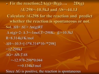 Fir the reaction;2A(g)+B(g) 2D(g)
∆U298=-10.5kJ and ∆S=-44.1J
Calculate ∆G298 for the reaction and predict
whether the reaction is spontaneous or not.
Sol. ∆H= ∆U+ ∆n(g)RT
∆ n(g)=2- ∆ 3=-1mol;T=298K; U=10.5kJ
R=8.314kJ/K/mol
∆H=-10.5+[-1*8.314*10-³*298]
=12.298kJ
∆G= ∆H-T∆S
=-12.978-298*0.044
=+0.134kJ/mol
Since ∆G is positive, the reaction is spontaneous
∆
 