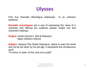 Ulysses
First true Dramatic Monologue addressed               to an unknown
audience

Dramatic monologues are a way of expressing the views of a
character and offering the audience greater insight into that
character's feelings.

Origins: Greek (Homer’s Iliad & Odyssey)
        Italian (Dante’s Inferno)

Subject: Ulysses (The Greek Odysseus) desire to roam the world
and not be put down by his old age. It represents the chivalourous
spirit.
"To strive, to seek, to find, and not to yield".




                            Dr. Noora Al-Malki 2012
                                                                      10
                            eaglenoora@yahoo.com
 