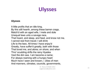 Ulysses
Ulysses

It little profits that an idle king,
By this still hearth, among these barren crags,
Match'd with an aged wife, I mete and dole
Unequal laws unto a savage race,
That hoard, and sleep, and feed, and know not me.
I cannot rest from travel; I will drink
Life to the lees. All times I have enjoy'd
Greatly, have suffer'd greatly, both with those
That loved me, and alone; on shore, and when
Thro' scudding drifts the rainy Hyades
Vext the dim sea. I am become a name;
For always roaming with a hungry heart
Much have I seen and known,-- cities of men
And manners, climates, councils, governments,
                         Dr. Noora Al-Malki 2012
                                                    11
                         eaglenoora@yahoo.com
 